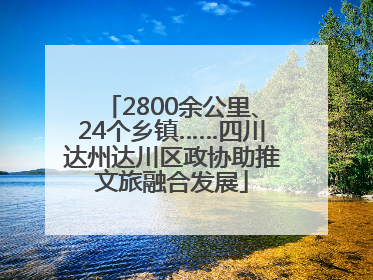 2800余公里、24个乡镇……四川达州达川区政协助推文旅融合发展
