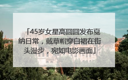 45岁女星高圆圆发布戛纳日常，戴草帽穿白裙在街头漫步，宛如电影画面