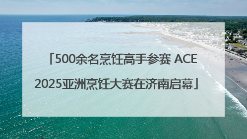500余名烹饪高手参赛 ACE2025亚洲烹饪大赛在济南启幕