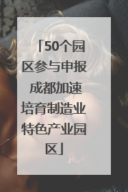 50个园区参与申报 成都加速培育制造业特色产业园区